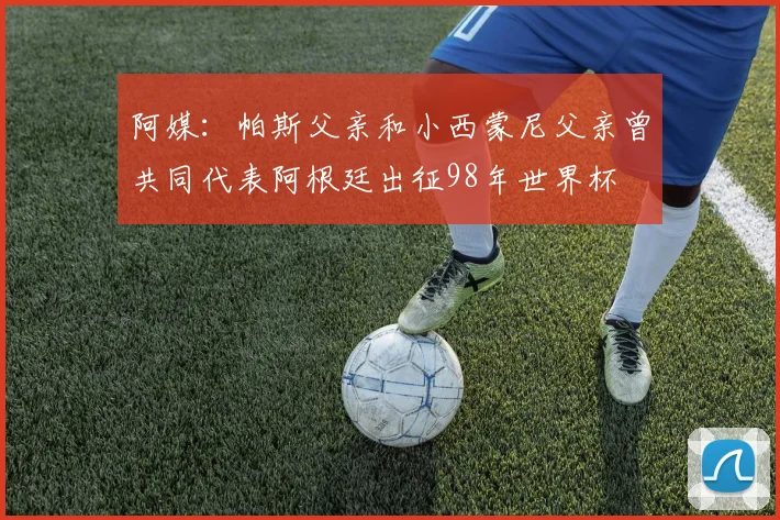 阿媒：帕斯父亲和小西蒙尼父亲曾共同代表阿根廷出征98年世界杯