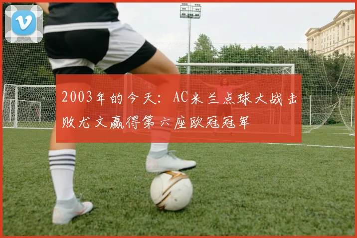 2003年的今天：AC米兰点球大战击败尤文赢得第六座欧冠冠军