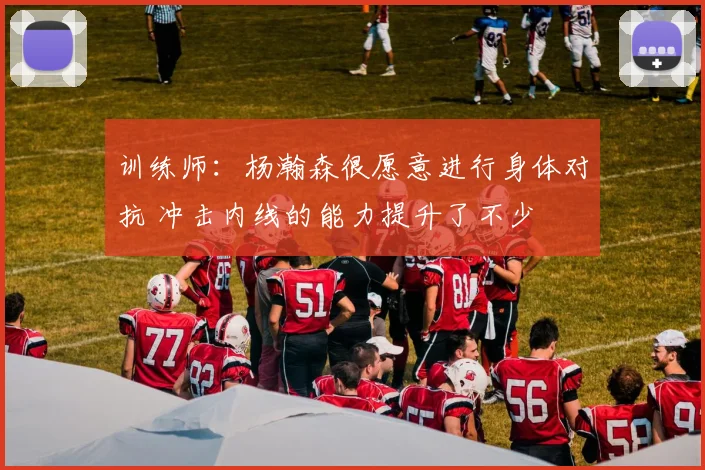 训练师：杨瀚森很愿意进行身体对抗 冲击内线的能力提升了不少